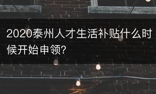 2020泰州人才生活补贴什么时候开始申领？