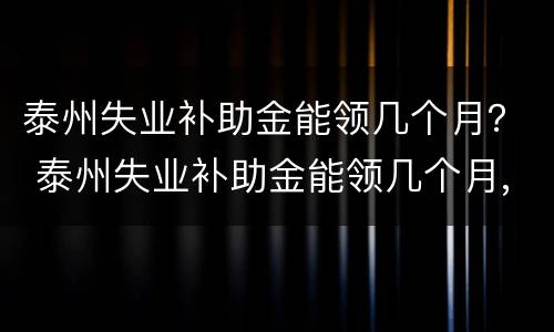 泰州失业补助金能领几个月？ 泰州失业补助金能领几个月,一个月多少钱
