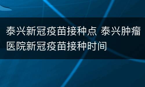 泰兴新冠疫苗接种点 泰兴肿瘤医院新冠疫苗接种时间