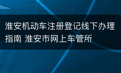淮安机动车注册登记线下办理指南 淮安市网上车管所