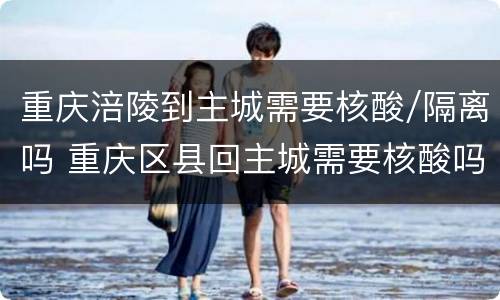 重庆涪陵到主城需要核酸/隔离吗 重庆区县回主城需要核酸吗