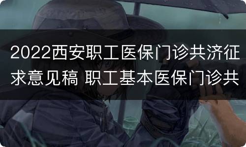2022西安职工医保门诊共济征求意见稿 职工基本医保门诊共济