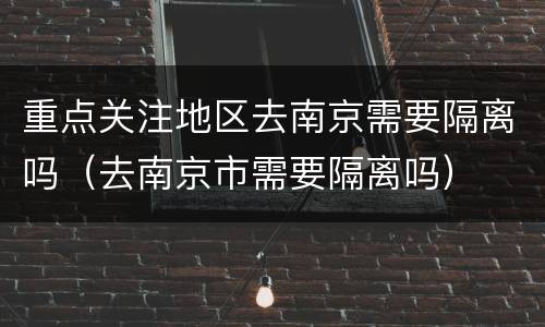 重点关注地区去南京需要隔离吗（去南京市需要隔离吗）