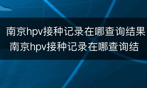 南京hpv接种记录在哪查询结果 南京hpv接种记录在哪查询结果