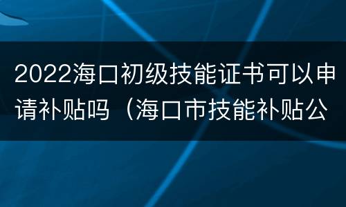 2022海口初级技能证书可以申请补贴吗（海口市技能补贴公示最新）