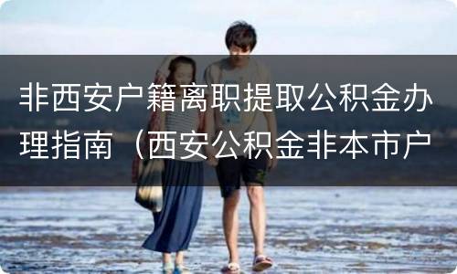 非西安户籍离职提取公积金办理指南（西安公积金非本市户口离职提取）