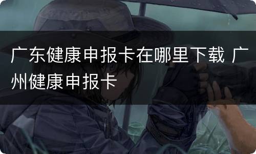 广东健康申报卡在哪里下载 广州健康申报卡