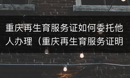 重庆再生育服务证如何委托他人办理（重庆再生育服务证明怎么办理）