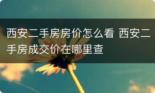 西安二手房房价怎么看 西安二手房成交价在哪里查