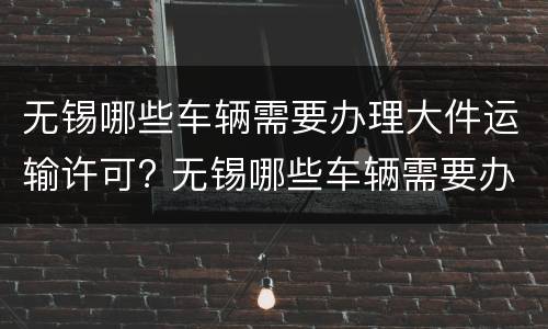 无锡哪些车辆需要办理大件运输许可? 无锡哪些车辆需要办理大件运输许可手续