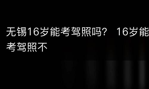 无锡16岁能考驾照吗？ 16岁能考驾照不