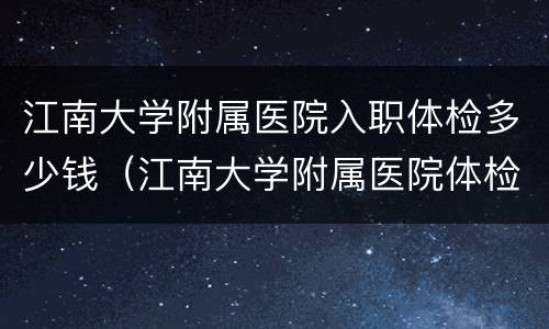 江南大学附属医院入职体检多少钱（江南大学附属医院体检怎么样）