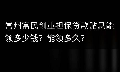 常州富民创业担保贷款贴息能领多少钱？能领多久？