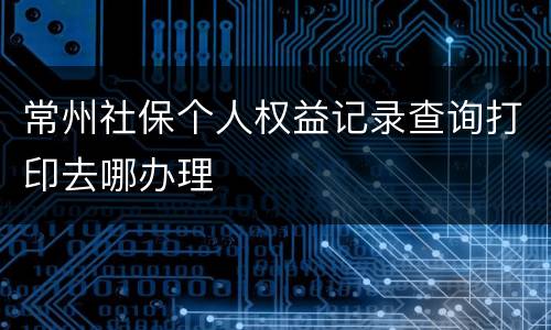 常州社保个人权益记录查询打印去哪办理