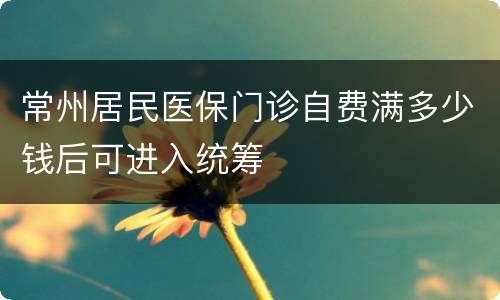 常州居民医保门诊自费满多少钱后可进入统筹