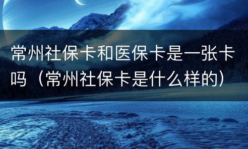 常州社保卡和医保卡是一张卡吗（常州社保卡是什么样的）