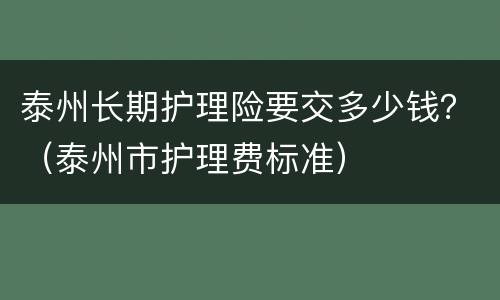 泰州长期护理险要交多少钱？（泰州市护理费标准）
