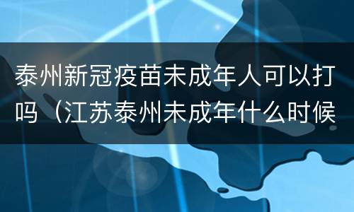 泰州新冠疫苗未成年人可以打吗（江苏泰州未成年什么时候打疫苗）