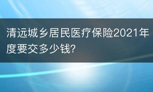清远城乡居民医疗保险2021年度要交多少钱？