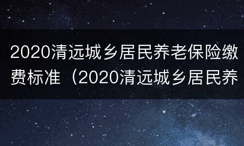 2020清远城乡居民养老保险缴费标准（2020清远城乡居民养老保险缴费标准表）