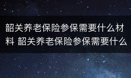 韶关养老保险参保需要什么材料 韶关养老保险参保需要什么材料呢