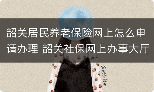 韶关居民养老保险网上怎么申请办理 韶关社保网上办事大厅