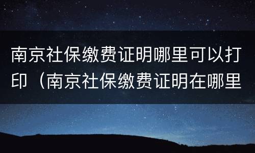 南京社保缴费证明哪里可以打印（南京社保缴费证明在哪里打印）