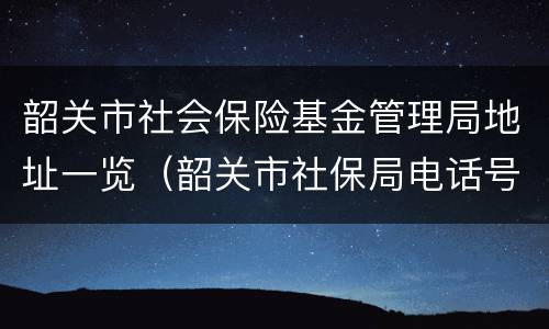 韶关市社会保险基金管理局地址一览（韶关市社保局电话号码）