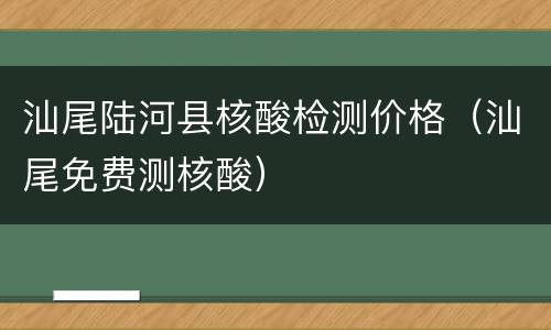 汕尾陆河县核酸检测价格（汕尾免费测核酸）