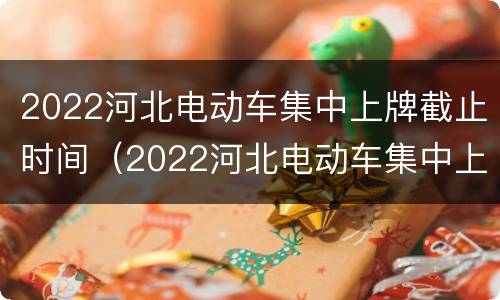 2022河北电动车集中上牌截止时间（2022河北电动车集中上牌截止时间是几点）
