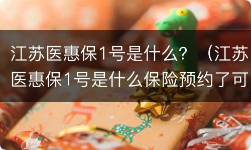 江苏医惠保1号是什么？（江苏医惠保1号是什么保险预约了可以不办吗）
