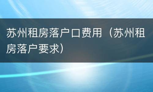 苏州租房落户口费用（苏州租房落户要求）