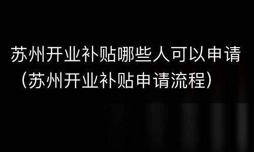 苏州开业补贴哪些人可以申请（苏州开业补贴申请流程）