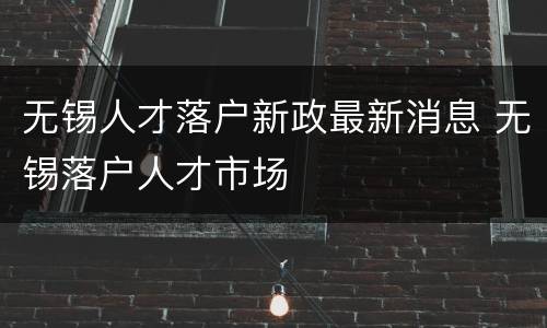 无锡人才落户新政最新消息 无锡落户人才市场