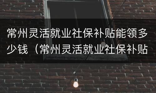 常州灵活就业社保补贴能领多少钱（常州灵活就业社保补贴能领多少钱啊）