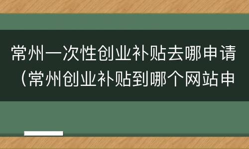 常州一次性创业补贴去哪申请（常州创业补贴到哪个网站申请）