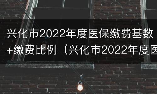 兴化市2022年度医保缴费基数+缴费比例（兴化市2022年度医保缴费基数 缴费比例表）