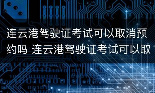 连云港驾驶证考试可以取消预约吗 连云港驾驶证考试可以取消预约吗多少钱