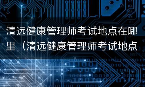 清远健康管理师考试地点在哪里（清远健康管理师考试地点在哪里啊）