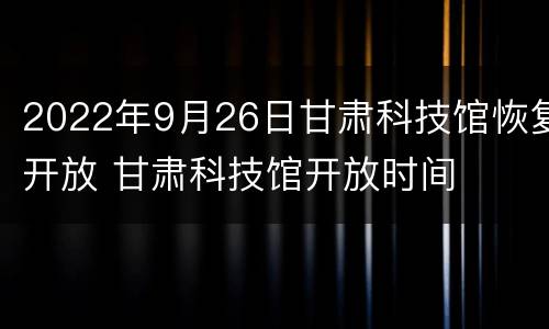 2022年9月26日甘肃科技馆恢复开放 甘肃科技馆开放时间
