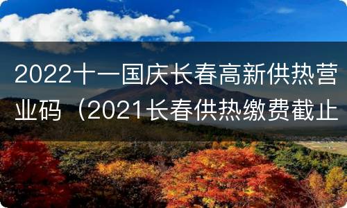2022十一国庆长春高新供热营业码（2021长春供热缴费截止日期）