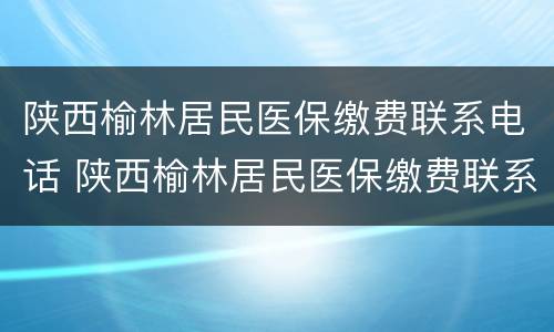 陕西榆林居民医保缴费联系电话 陕西榆林居民医保缴费联系电话是多少