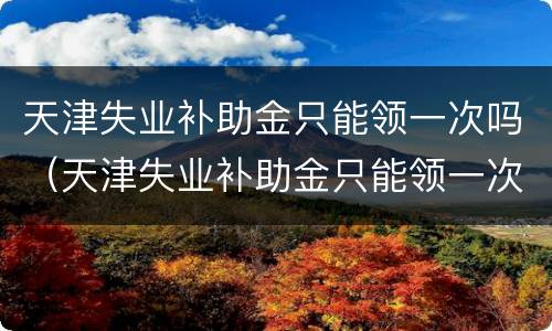 天津失业补助金只能领一次吗（天津失业补助金只能领一次吗怎么申请）