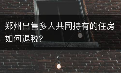 郑州出售多人共同持有的住房如何退税？