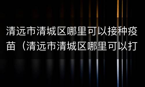 清远市清城区哪里可以接种疫苗（清远市清城区哪里可以打疫苗）