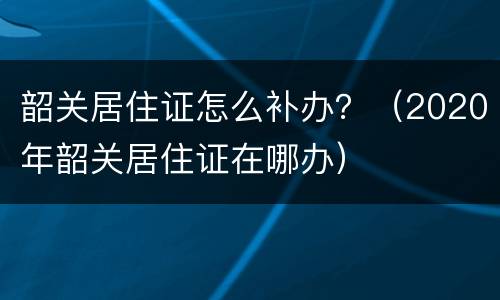 韶关居住证怎么补办？（2020年韶关居住证在哪办）