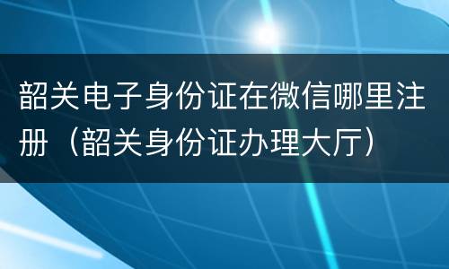 韶关电子身份证在微信哪里注册（韶关身份证办理大厅）