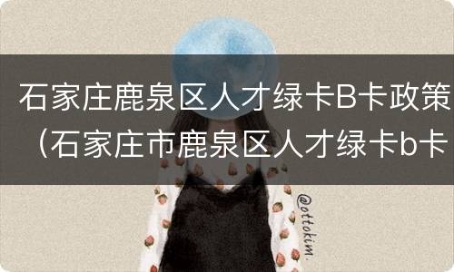 石家庄鹿泉区人才绿卡B卡政策（石家庄市鹿泉区人才绿卡b卡申请要求）