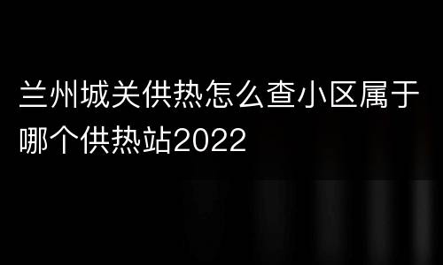 兰州城关供热怎么查小区属于哪个供热站2022