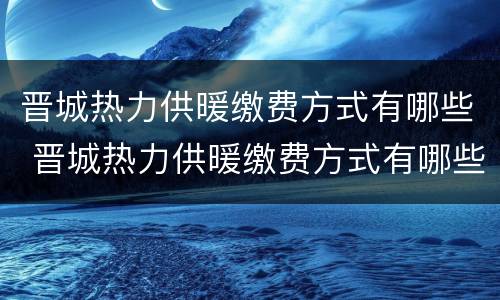 晋城热力供暖缴费方式有哪些 晋城热力供暖缴费方式有哪些公司